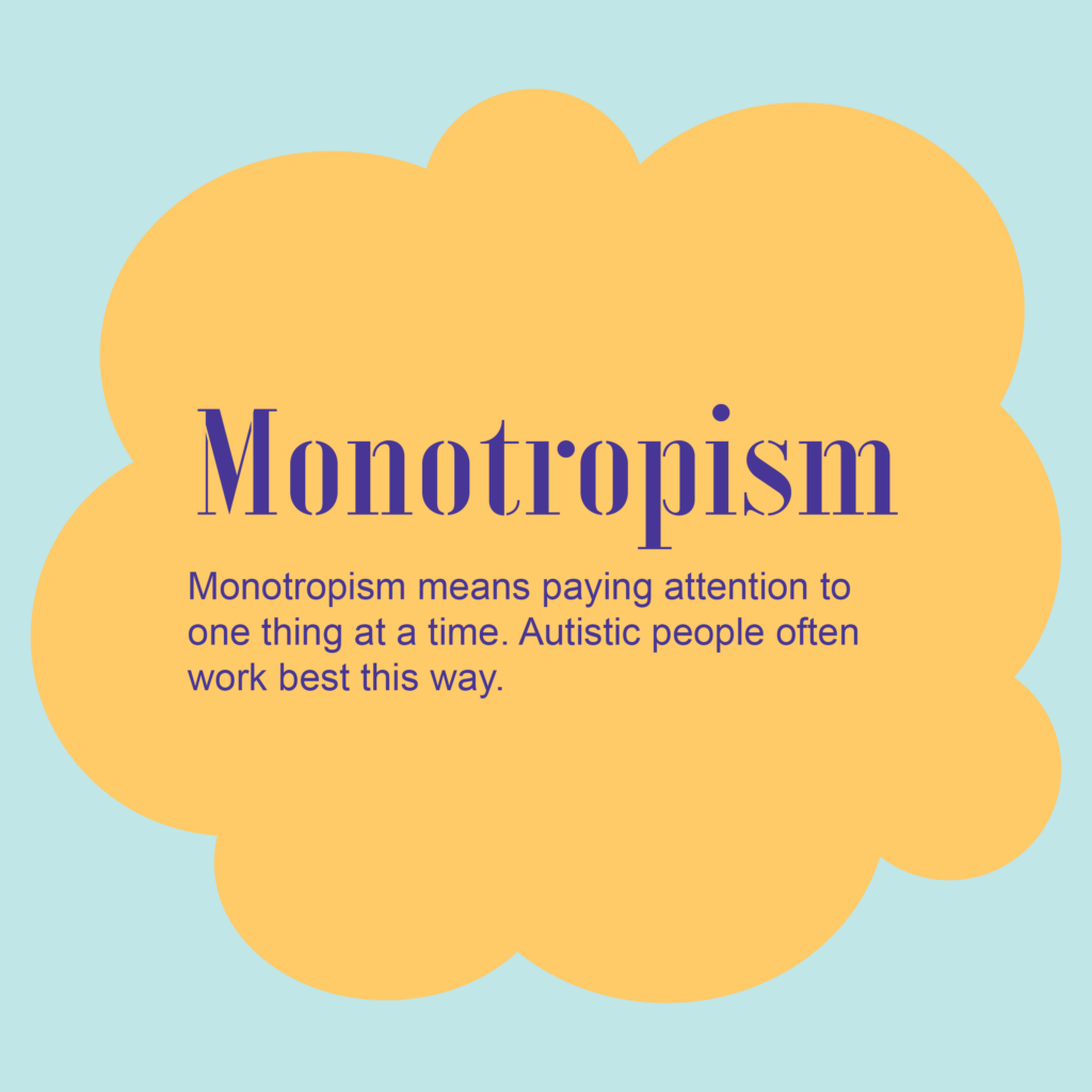Monotropism
Monotropism means paying attention to one thing at a time. Autistic people often work best this way. 