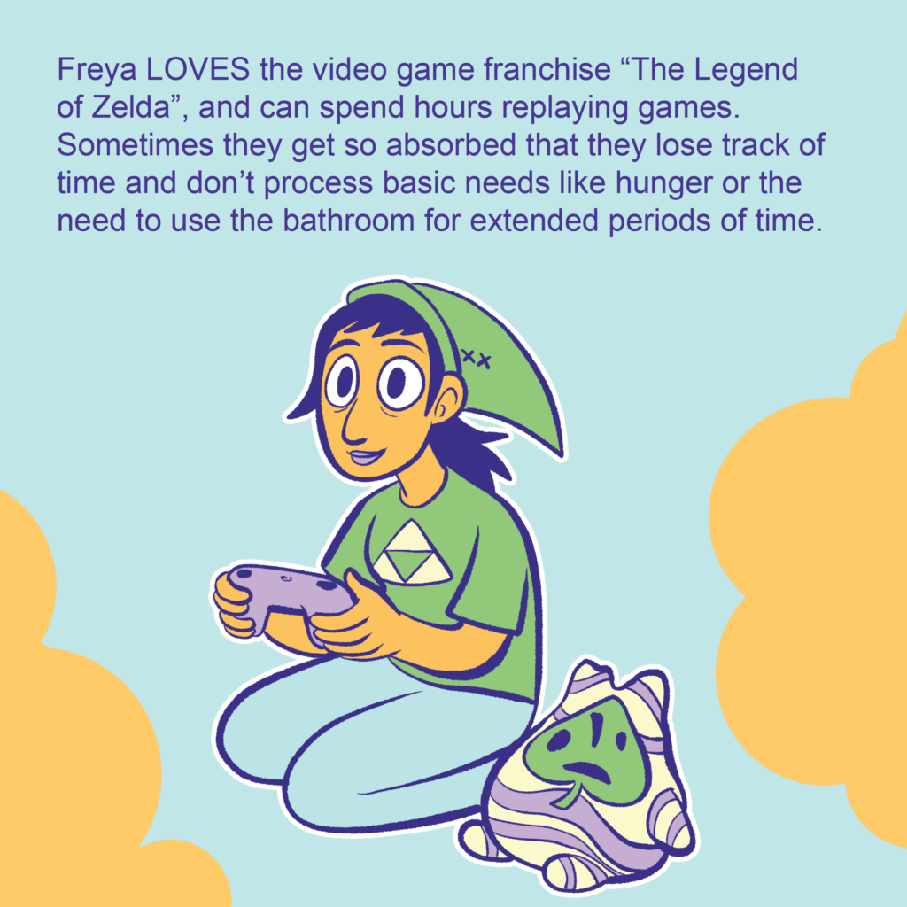A person sitting happily wearing a Link from Zelda pointed hat and a Triforce shirt and holding a game controller. Next to them is a Korok plush.

Text: Freya LOVES the video game franchise “The Legend of Zelda”, and can spend hours replaying games. Sometimes they get so absorbed that they lose track of time and don’t process basic needs like hunger or the need to use the bathroom for extended periods of time.
