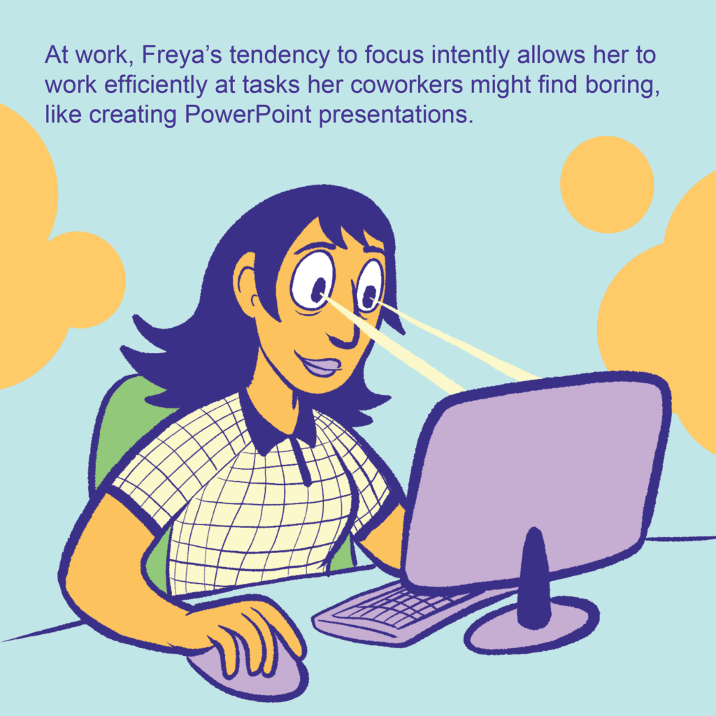 A person working at a computer. Their eyes have yellow lasers aimed at the computer to represent focus.

Text: At work, Freya’s tendency to focus intently allows her to work efficiently at tasks her coworkers might find boring, like creating PowerPoint presentations.