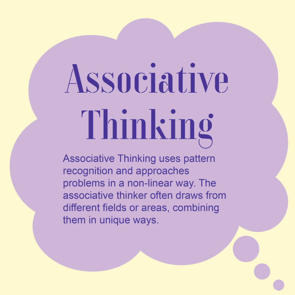 Associative Thinking

Associative Thinking uses pattern recognition and approaches problems in a non-linear way. The associative thinker often draws from different fields or areas, combining them in unique ways. 